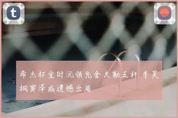 希杰杯金时沅领先舍夫勒五杆 李昊桐窦泽成遗憾出局