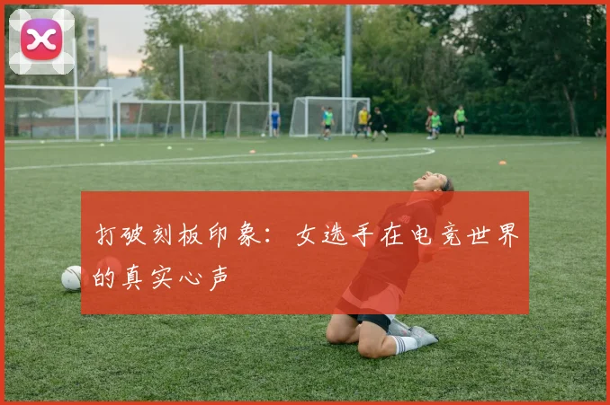 打破刻板印象:女选手在电竞世界的真实心声
