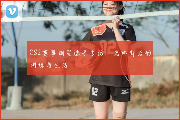 CS2赛事明星选手专访:光环背后的训练与生活