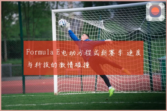 Formula E电动方程式新赛季 速度与科技的激情碰撞
