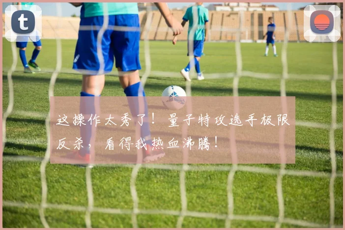 这操作太秀了!量子特攻选手极限反杀,看得我热血沸腾!