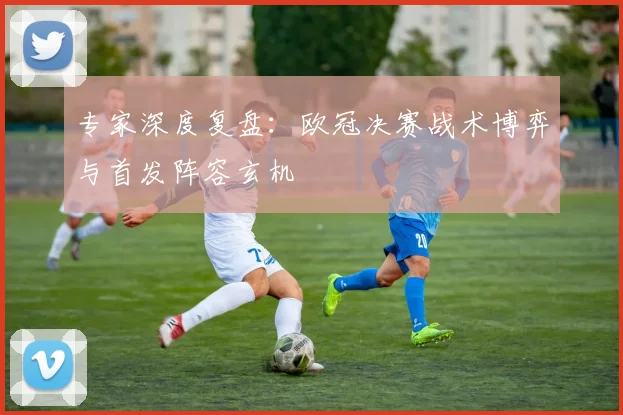 专家深度复盘:欧冠决赛战术博弈与首发阵容玄机