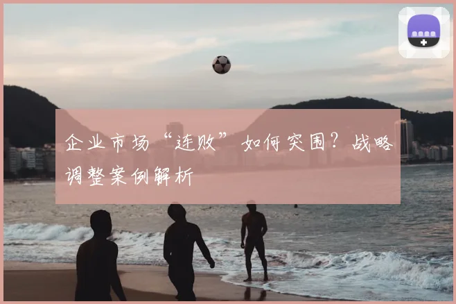 企业市场“连败”如何突围?战略调整案例解析