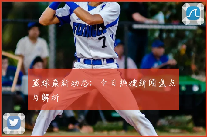 篮球最新动态:今日热搜新闻盘点与解析