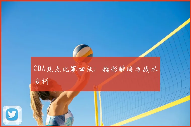CBA焦点比赛回放:精彩瞬间与战术分析