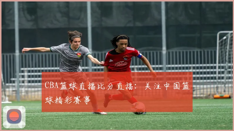 CBA篮球直播比分直播:关注中国篮球精彩赛事