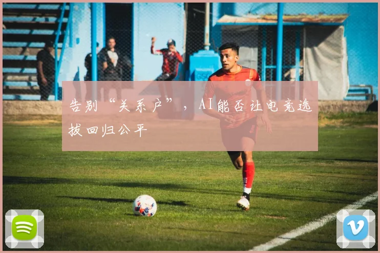 告别“关系户”,AI能否让电竞选拔回归公平