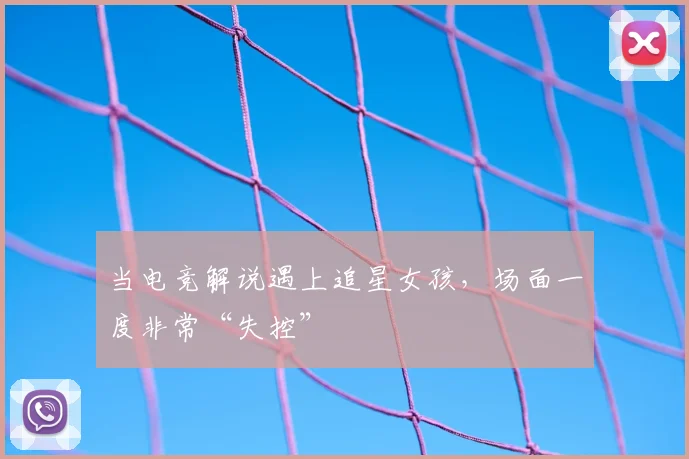 当电竞解说遇上追星女孩,场面一度非常“失控”