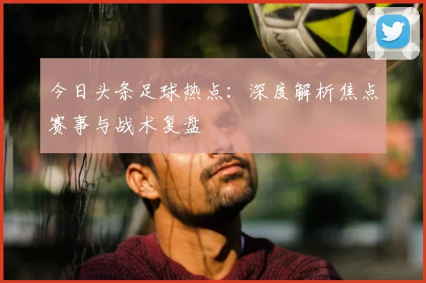 今日头条足球热点:深度解析焦点赛事与战术复盘