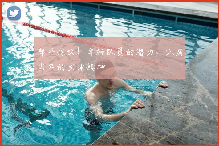 郎平惊叹!年轻队员的潜力,比肩当年的女排精神