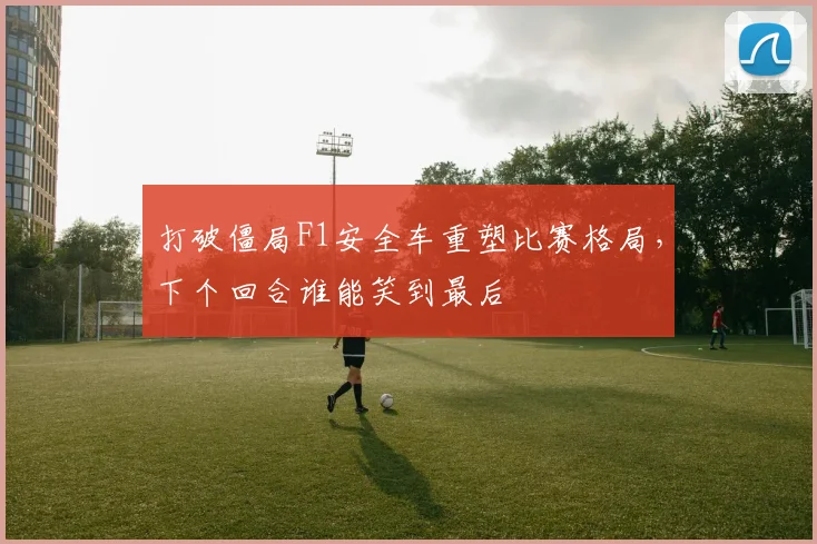 打破僵局F1安全车重塑比赛格局,下个回合谁能笑到最后