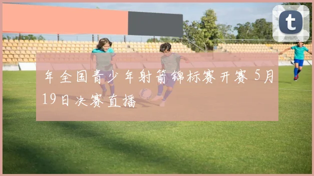 年全国青少年射箭锦标赛开赛 5月19日决赛直播