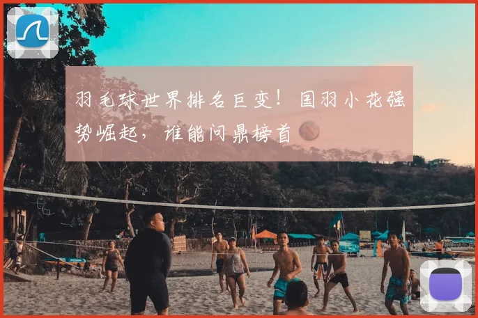 羽毛球世界排名巨变!国羽小花强势崛起,谁能问鼎榜首
