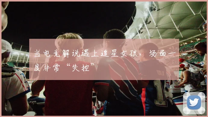 当电竞解说遇上追星女孩，场面一度非常“失控”