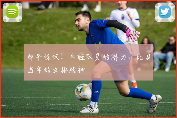郎平惊叹!年轻队员的潜力,比肩当年的女排精神