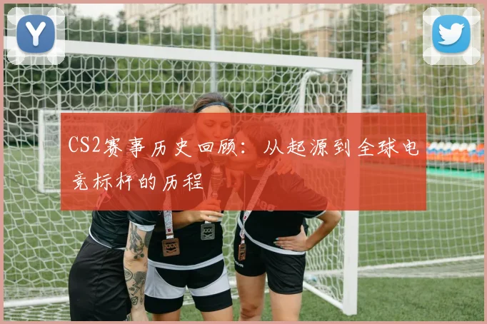 CS2赛事历史回顾:从起源到全球电竞标杆的历程