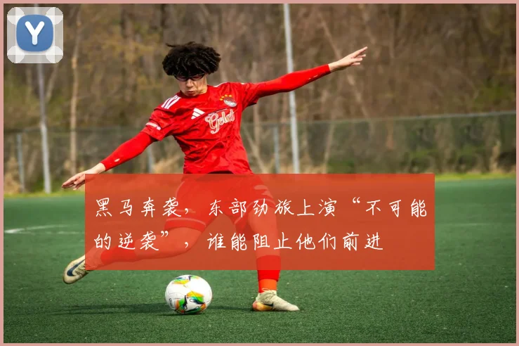 黑马奔袭，东部劲旅上演“不可能的逆袭”，谁能阻止他们前进