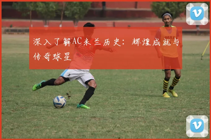 深入了解AC米兰历史:辉煌成就与传奇球星