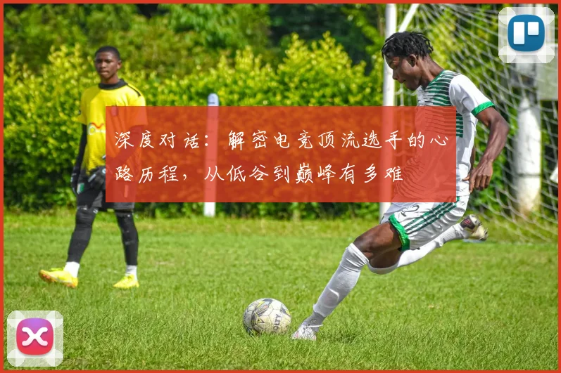 深度对话:解密电竞顶流选手的心路历程,从低谷到巅峰有多难