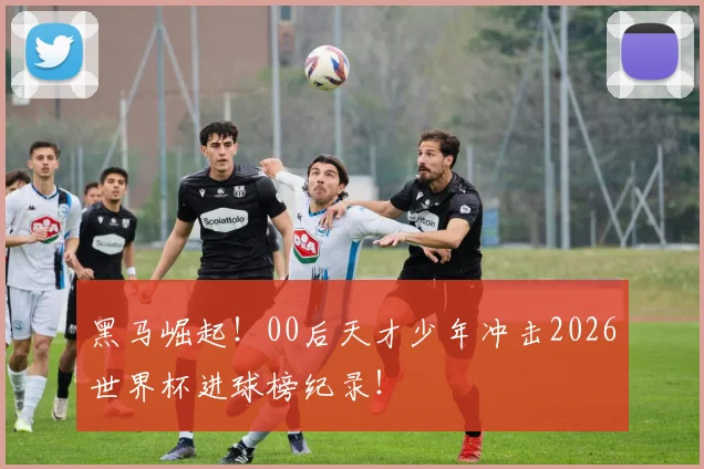 黑马崛起!00后天才少年冲击2026世界杯进球榜纪录!