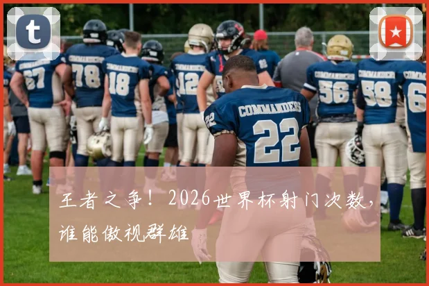 王者之争！2026世界杯射门次数，谁能傲视群雄