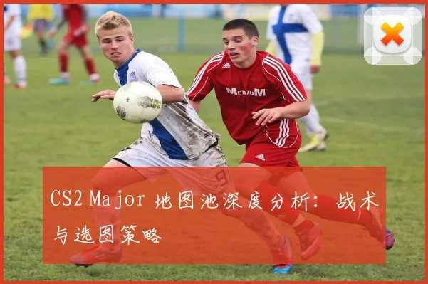 CS2 Major 地图池深度分析:战术与选图策略
