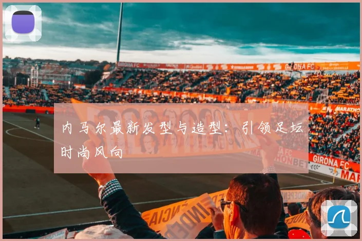 内马尔最新发型与造型：引领足坛时尚风向