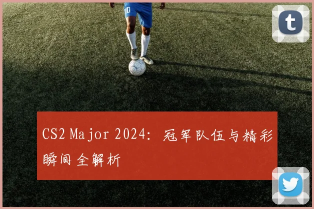 CS2 Major 2024:冠军队伍与精彩瞬间全解析