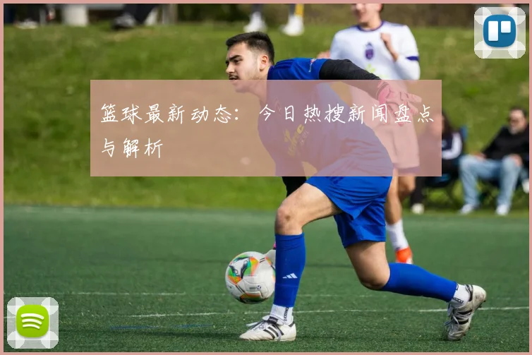 篮球最新动态:今日热搜新闻盘点与解析