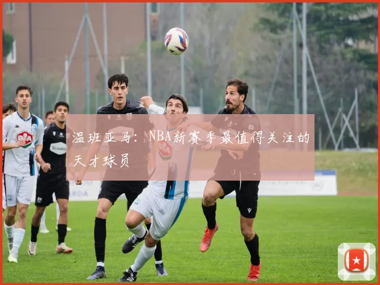 温班亚马：NBA新赛季最值得关注的天才球员
