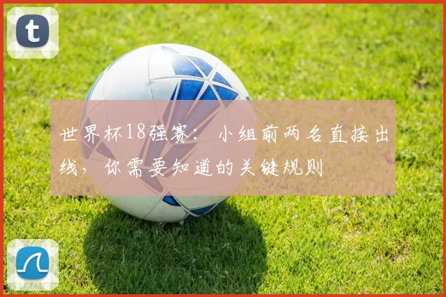 世界杯18强赛:小组前两名直接出线,你需要知道的关键规则
