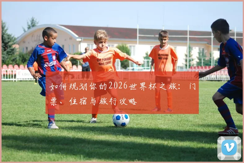 如何规划你的2026世界杯之旅:门票、住宿与旅行攻略