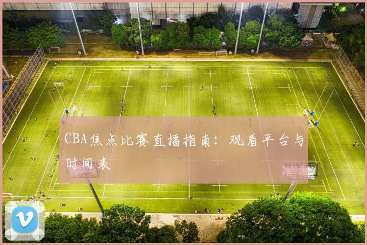 CBA焦点比赛直播指南:观看平台与时间表