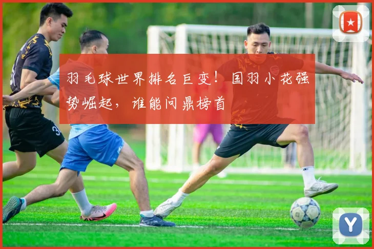 羽毛球世界排名巨变！国羽小花强势崛起，谁能问鼎榜首