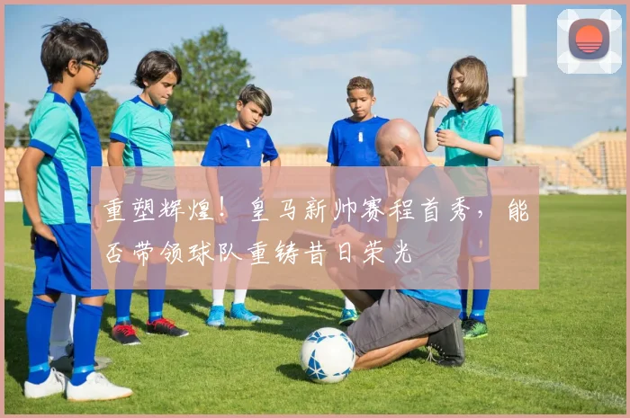 重塑辉煌!皇马新帅赛程首秀,能否带领球队重铸昔日荣光